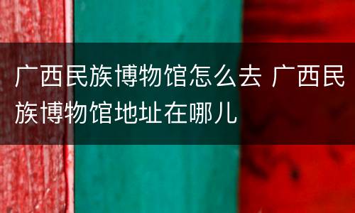 广西民族博物馆怎么去 广西民族博物馆地址在哪儿