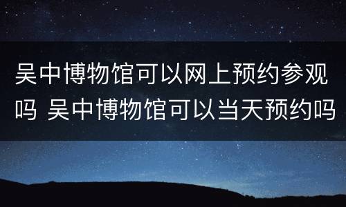 吴中博物馆可以网上预约参观吗 吴中博物馆可以当天预约吗
