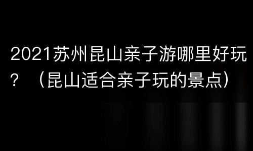 2021苏州昆山亲子游哪里好玩？（昆山适合亲子玩的景点）