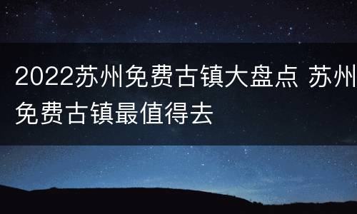 2022苏州免费古镇大盘点 苏州免费古镇最值得去