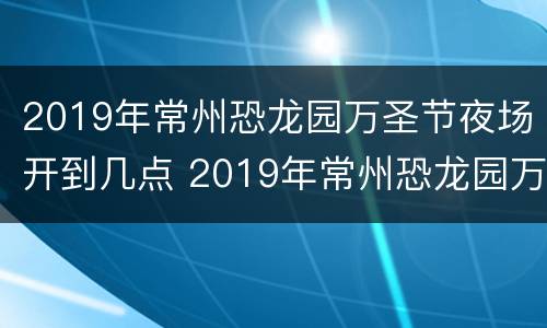 2019年常州恐龙园万圣节夜场开到几点 2019年常州恐龙园万圣节夜场开到几点结束