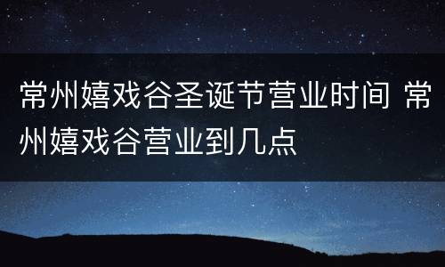 常州嬉戏谷圣诞节营业时间 常州嬉戏谷营业到几点