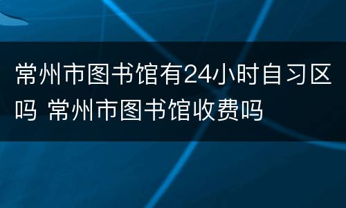 常州市图书馆有24小时自习区吗 常州市图书馆收费吗