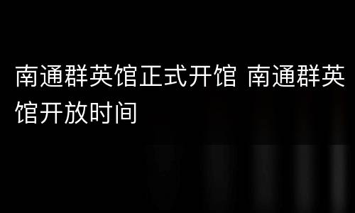 南通群英馆正式开馆 南通群英馆开放时间