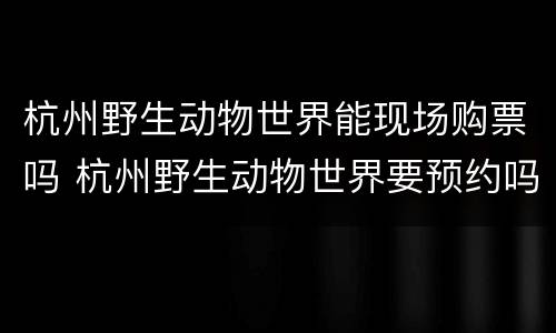 杭州野生动物世界能现场购票吗 杭州野生动物世界要预约吗