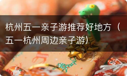 杭州五一亲子游推荐好地方（五一杭州周边亲子游）