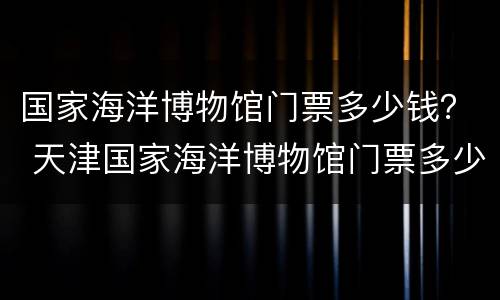 国家海洋博物馆门票多少钱？ 天津国家海洋博物馆门票多少钱