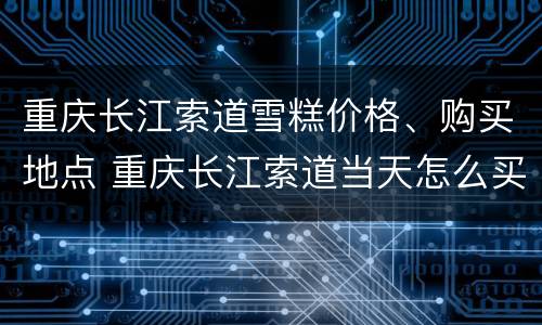 重庆长江索道雪糕价格、购买地点 重庆长江索道当天怎么买