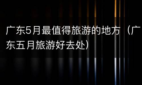 广东5月最值得旅游的地方（广东五月旅游好去处）