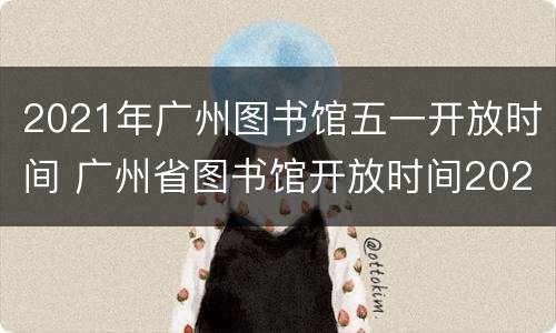 2021年广州图书馆五一开放时间 广州省图书馆开放时间2021