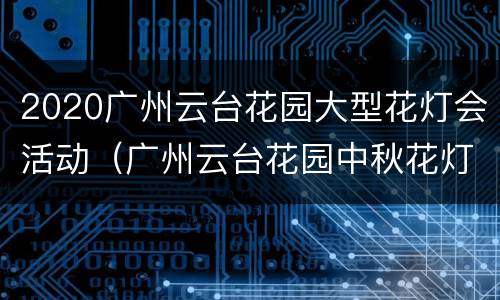 2020广州云台花园大型花灯会活动（广州云台花园中秋花灯营业时间）