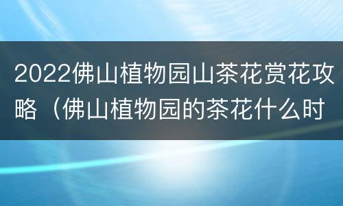 2022佛山植物园山茶花赏花攻略（佛山植物园的茶花什么时候开）
