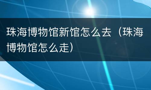 珠海博物馆新馆怎么去（珠海博物馆怎么走）