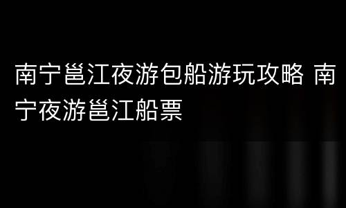 南宁邕江夜游包船游玩攻略 南宁夜游邕江船票