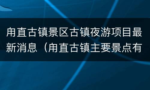 甪直古镇景区古镇夜游项目最新消息（甪直古镇主要景点有哪些）