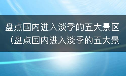 盘点国内进入淡季的五大景区（盘点国内进入淡季的五大景区有哪些）