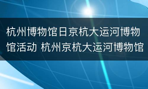 杭州博物馆日京杭大运河博物馆活动 杭州京杭大运河博物馆镇馆之宝