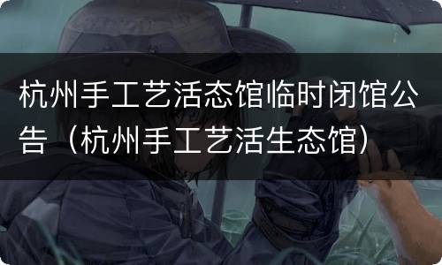 杭州手工艺活态馆临时闭馆公告（杭州手工艺活生态馆）