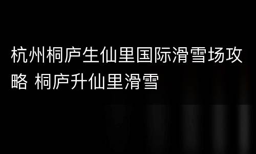杭州桐庐生仙里国际滑雪场攻略 桐庐升仙里滑雪