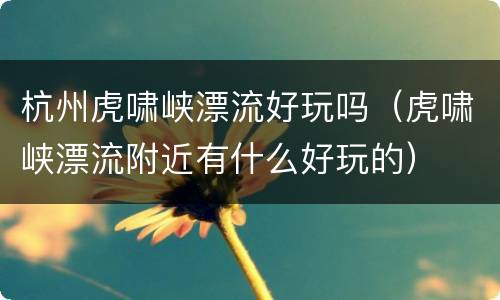 杭州虎啸峡漂流好玩吗（虎啸峡漂流附近有什么好玩的）