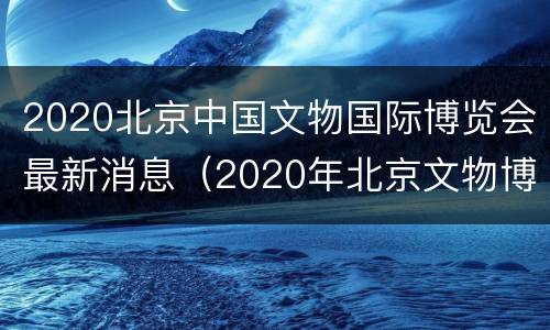 2020北京中国文物国际博览会最新消息（2020年北京文物博览会）
