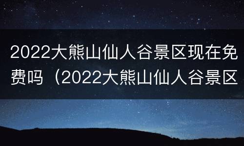 2022大熊山仙人谷景区现在免费吗（2022大熊山仙人谷景区现在免费吗多少钱）