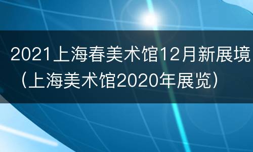 2021上海春美术馆12月新展境（上海美术馆2020年展览）