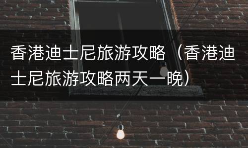 香港迪士尼旅游攻略（香港迪士尼旅游攻略两天一晚）