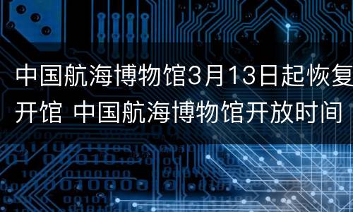 中国航海博物馆3月13日起恢复开馆 中国航海博物馆开放时间