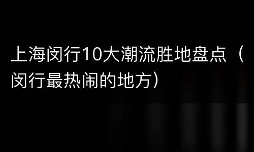 上海闵行10大潮流胜地盘点（闵行最热闹的地方）