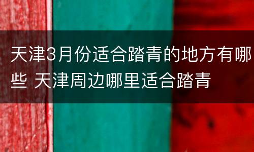 天津3月份适合踏青的地方有哪些 天津周边哪里适合踏青