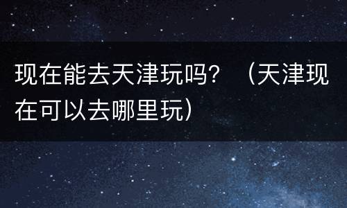 现在能去天津玩吗？（天津现在可以去哪里玩）
