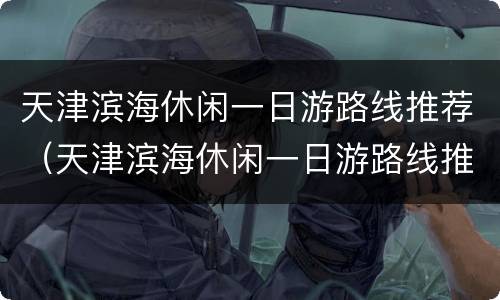天津滨海休闲一日游路线推荐（天津滨海休闲一日游路线推荐最新）
