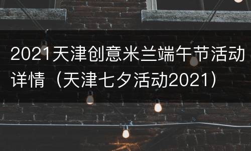2021天津创意米兰端午节活动详情（天津七夕活动2021）