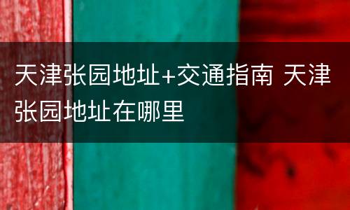 天津张园地址+交通指南 天津张园地址在哪里