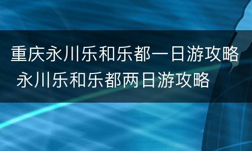 重庆永川乐和乐都一日游攻略 永川乐和乐都两日游攻略