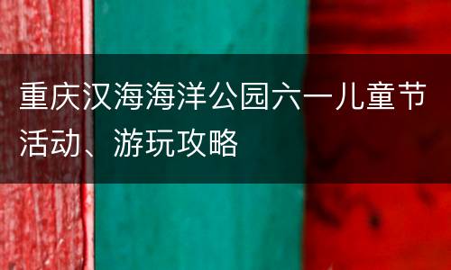 重庆汉海海洋公园六一儿童节活动、游玩攻略