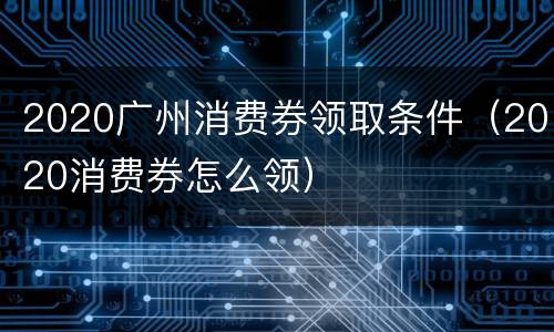 2020广州消费券领取条件（2020消费券怎么领）