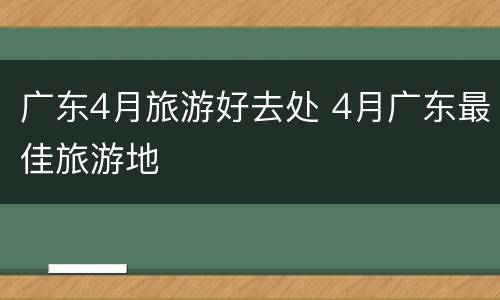 广东4月旅游好去处 4月广东最佳旅游地
