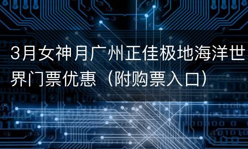3月女神月广州正佳极地海洋世界门票优惠（附购票入口）