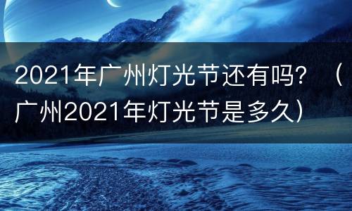 2021年广州灯光节还有吗？（广州2021年灯光节是多久）