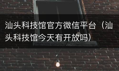 汕头科技馆官方微信平台（汕头科技馆今天有开放吗）