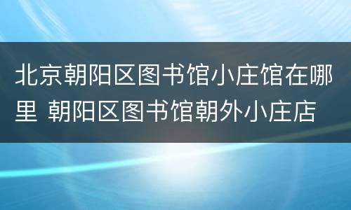 北京朝阳区图书馆小庄馆在哪里 朝阳区图书馆朝外小庄店