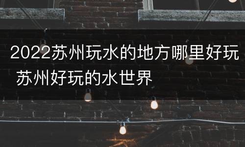 2022苏州玩水的地方哪里好玩 苏州好玩的水世界