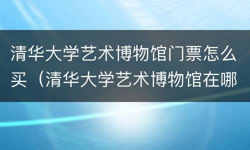 清华大学艺术博物馆门票怎么买（清华大学艺术博物馆在哪里买票）