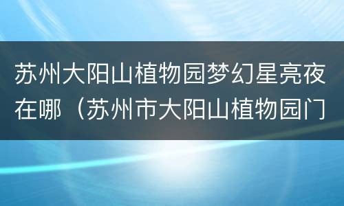 苏州大阳山植物园梦幻星亮夜在哪（苏州市大阳山植物园门票多少钱）
