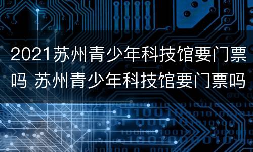 2021苏州青少年科技馆要门票吗 苏州青少年科技馆要门票吗?