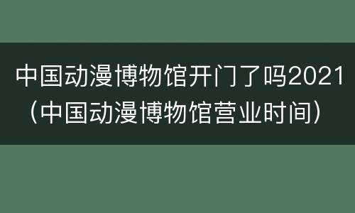 中国动漫博物馆开门了吗2021（中国动漫博物馆营业时间）