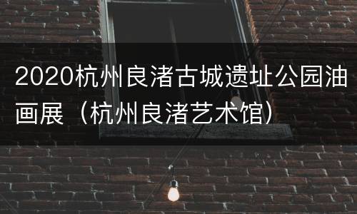 2020杭州良渚古城遗址公园油画展（杭州良渚艺术馆）