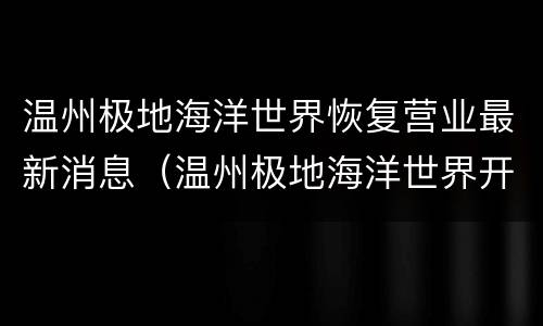 温州极地海洋世界恢复营业最新消息（温州极地海洋世界开业了吗）